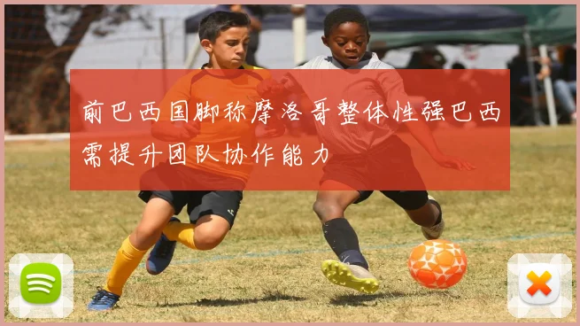 前巴西国脚称摩洛哥整体性强巴西需提升团队协作能力