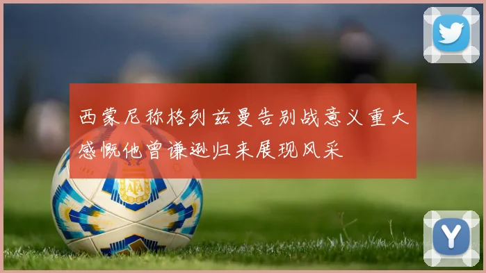 西蒙尼称格列兹曼告别战意义重大感慨他曾谦逊归来展现风采