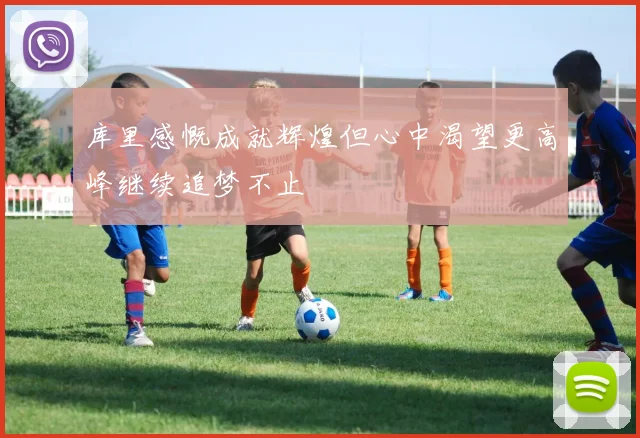 库里感慨成就辉煌但心中渴望更高峰继续追梦不止