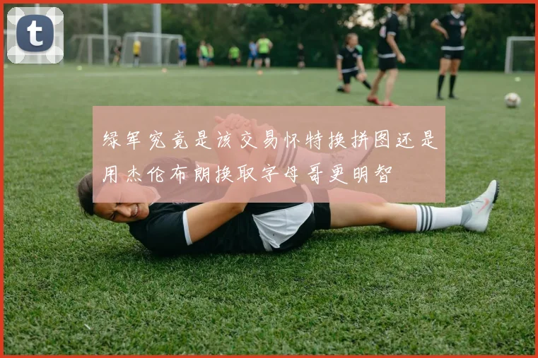 绿军究竟是该交易怀特换拼图还是用杰伦布朗换取字母哥更明智