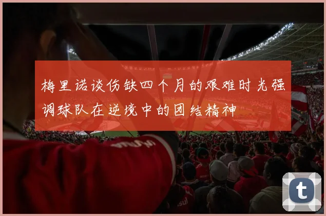 梅里诺谈伤缺四个月的艰难时光强调球队在逆境中的团结精神