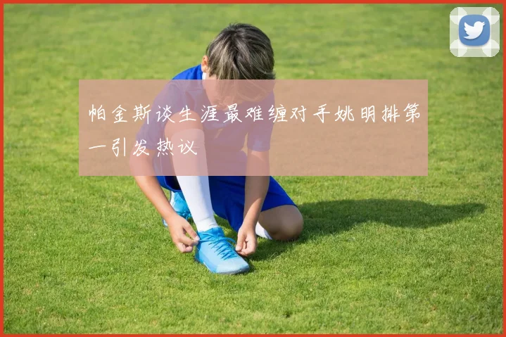 帕金斯谈生涯最难缠对手姚明排第一引发热议
