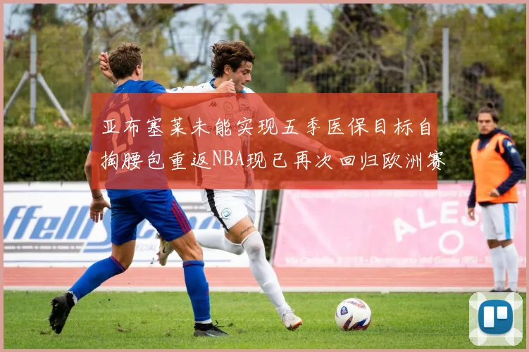 亚布塞莱未能实现五季医保目标自掏腰包重返NBA现已再次回归欧洲赛场