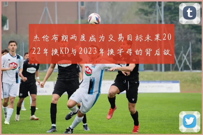 杰伦布朗两度成为交易目标未果2022年换KD与2023年换字母的背后故事