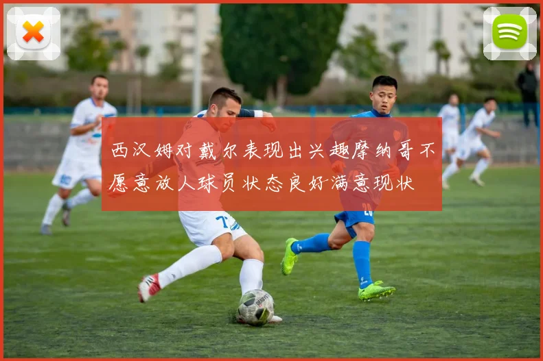 西汉姆对戴尔表现出兴趣摩纳哥不愿意放人球员状态良好满意现状