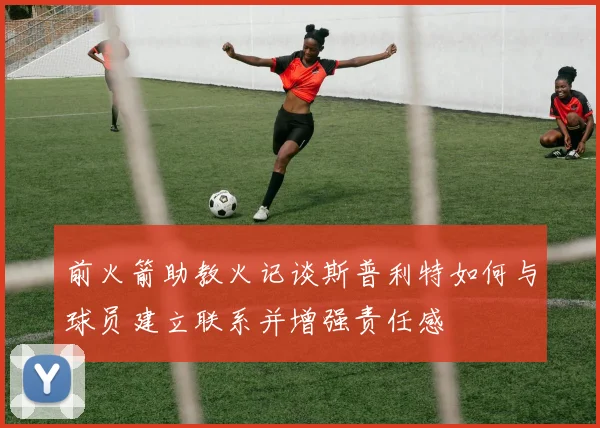 前火箭助教火记谈斯普利特如何与球员建立联系并增强责任感