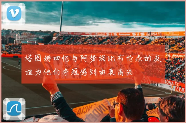 塔图姆回忆与阿努诺比布伦森的友谊为他们夺冠感到由衷高兴