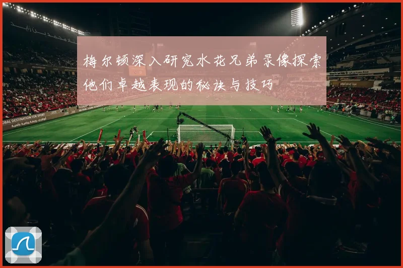 梅尔顿深入研究水花兄弟录像探索他们卓越表现的秘诀与技巧