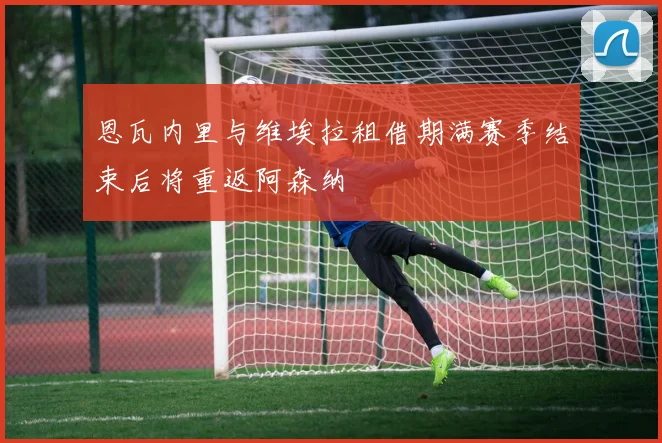 恩瓦内里与维埃拉租借期满赛季结束后将重返阿森纳