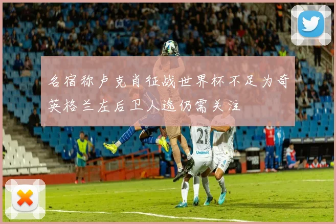 名宿称卢克肖征战世界杯不足为奇英格兰左后卫人选仍需关注