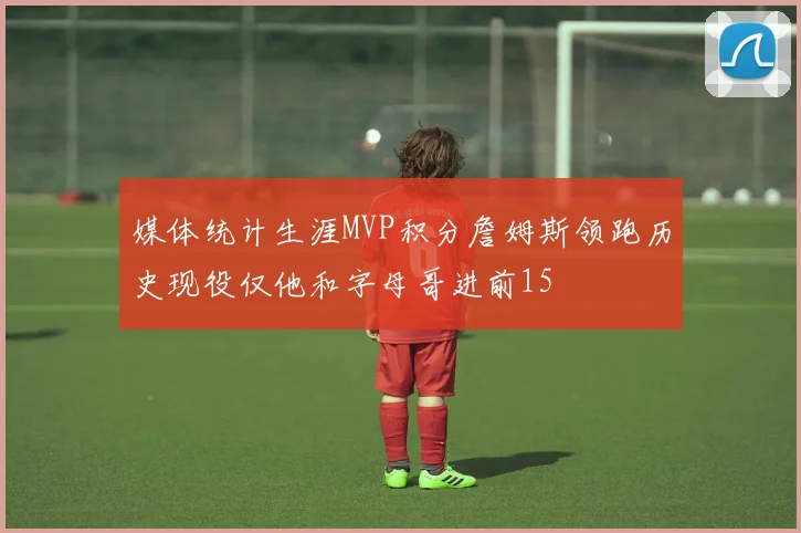 媒体统计生涯MVP积分詹姆斯领跑历史现役仅他和字母哥进前15
