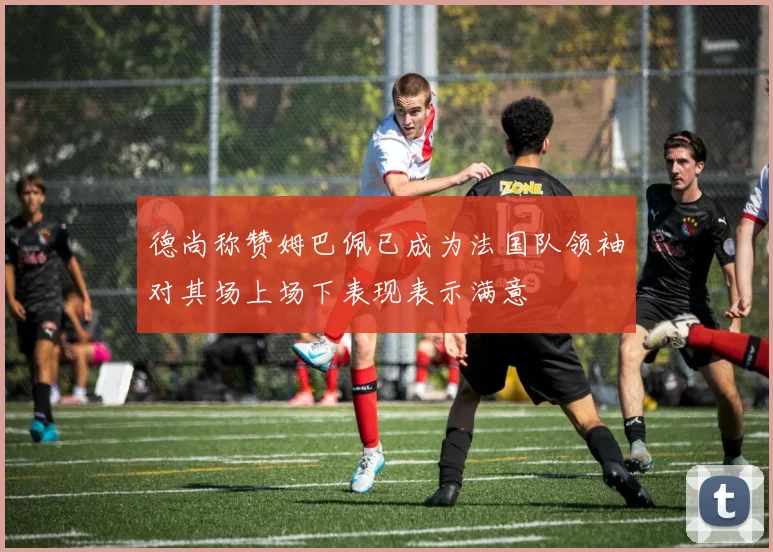 德尚称赞姆巴佩已成为法国队领袖对其场上场下表现表示满意
