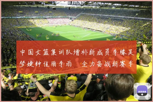 中国女篮集训队增补新成员李缘吴梦婕钟佳丽李雨汧全力备战新赛季