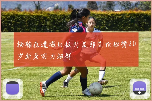杨瀚森遭遇钉板封盖郭艾伦称赞20岁新秀实力超群