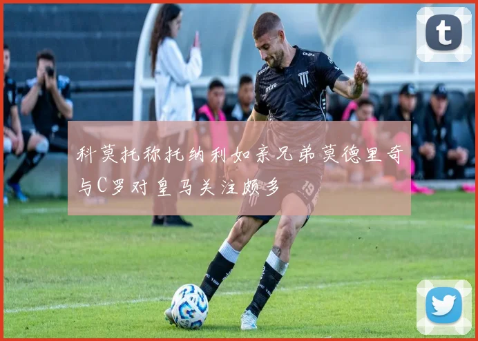 科莫托称托纳利如亲兄弟莫德里奇与C罗对皇马关注颇多