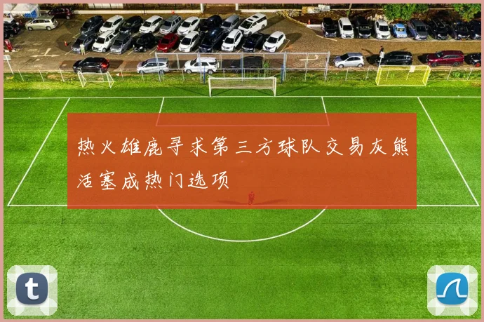 热火雄鹿寻求第三方球队交易灰熊活塞成热门选项