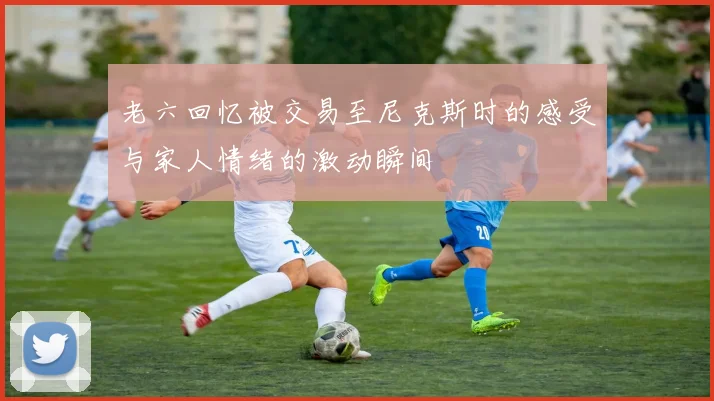 老六回忆被交易至尼克斯时的感受与家人情绪的激动瞬间