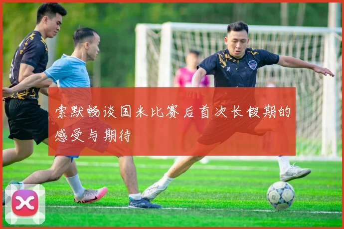 索默畅谈国米比赛后首次长假期的感受与期待