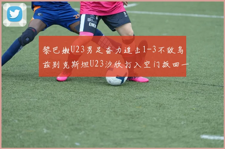 黎巴嫩U23男足奋力追击1-3不敌乌兹别克斯坦U23沙欣打入空门扳回一城