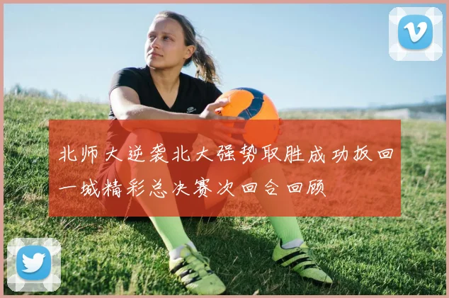 北师大逆袭北大强势取胜成功扳回一城精彩总决赛次回合回顾