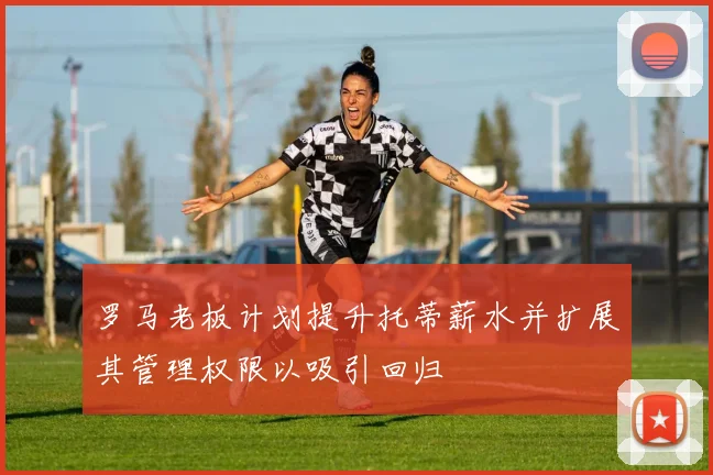 罗马老板计划提升托蒂薪水并扩展其管理权限以吸引回归